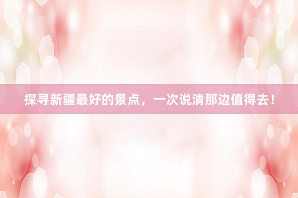 探寻新疆最好的景点，一次说清那边值得去！